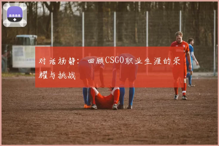 对话杨静:回顾CSGO职业生涯的荣耀与挑战