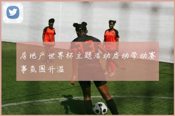 房地产世界杯主题活动启动带动赛事氛围升温