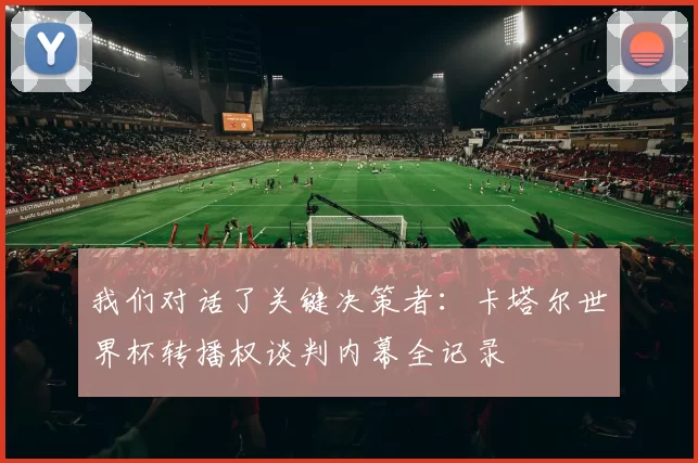 我们对话了关键决策者:卡塔尔世界杯转播权谈判内幕全记录