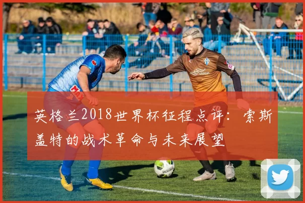 英格兰2018世界杯征程点评：索斯盖特的战术革命与未来展望