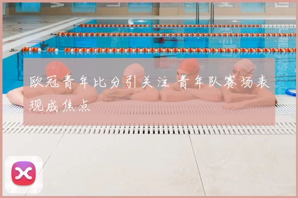 欧冠青年比分引关注 青年队赛场表现成焦点
