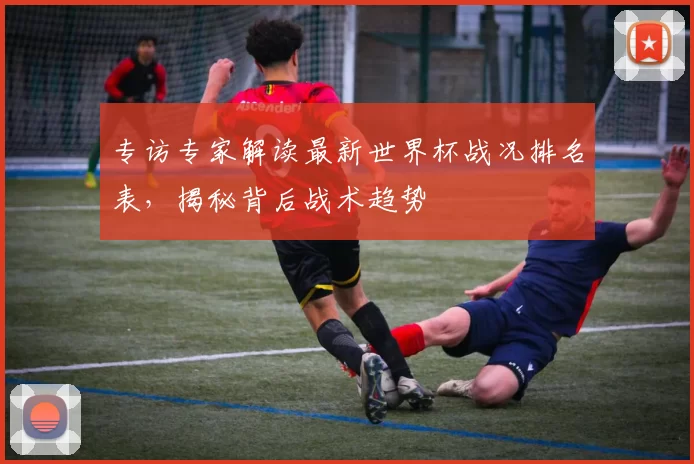 专访专家解读最新世界杯战况排名表，揭秘背后战术趋势