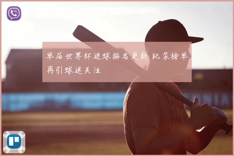 单届世界杯进球排名更新 纪录榜单再引球迷关注