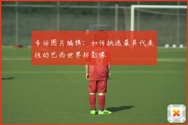 专访图片编辑:如何挑选最具代表性的巴西世界杯影像