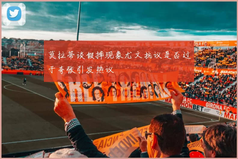 莫拉蒂谈假摔现象尤文抗议是否过于夸张引发热议