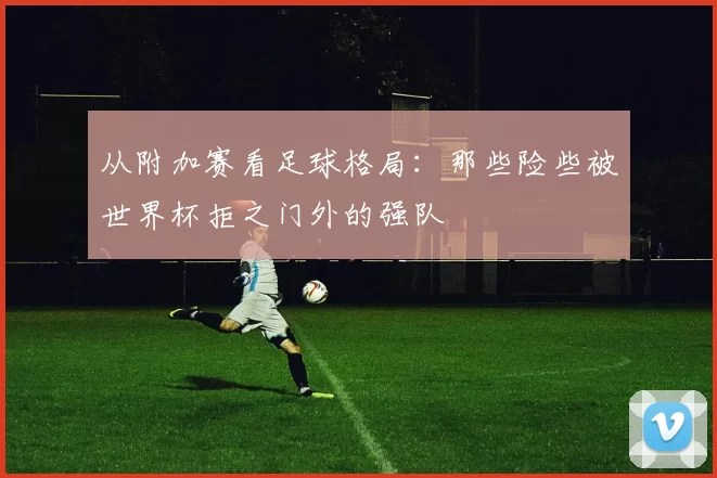 从附加赛看足球格局：那些险些被世界杯拒之门外的强队