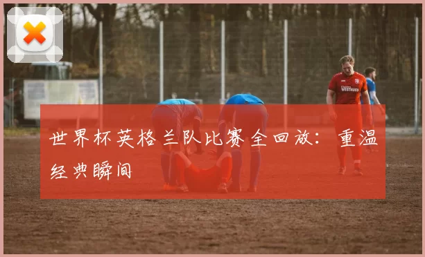 世界杯英格兰队比赛全回放：重温经典瞬间